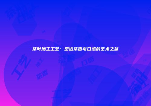 茶叶加工工艺：塑造茶香与口感的艺术之旅