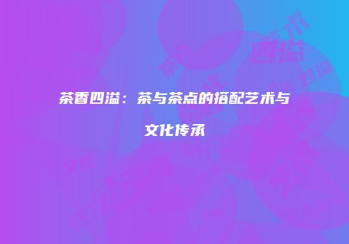 茶香四溢：茶与茶点的搭配艺术与文化传承