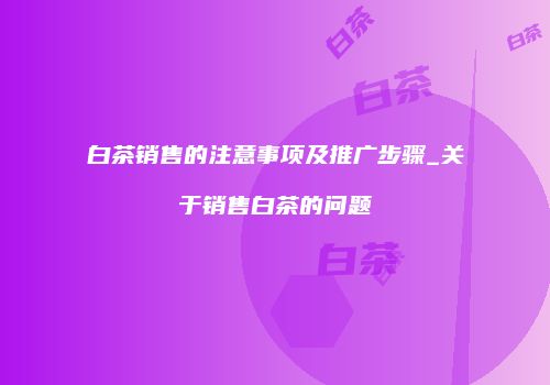 白茶销售的注意事项及推广步骤_关于销售白茶的问题
