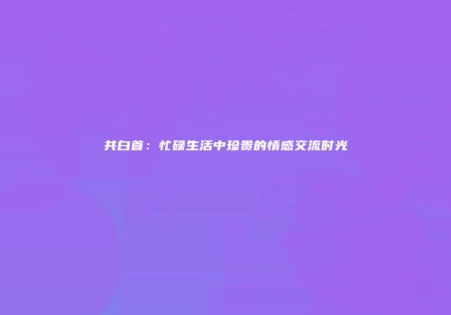 共白首：忙碌生活中珍贵的情感交流时光