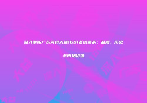深入解析广东芳村大益1601老树圆茶：品质、历史与市场价值