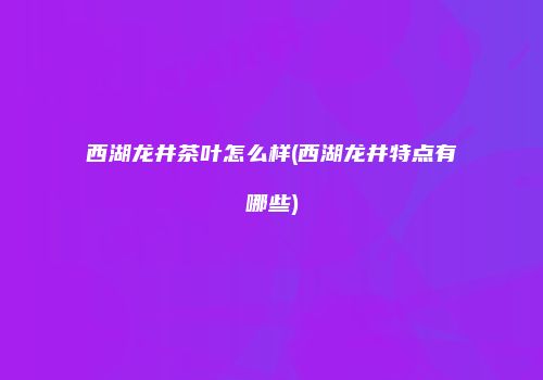 西湖龙井茶叶怎么样(西湖龙井特点有哪些)