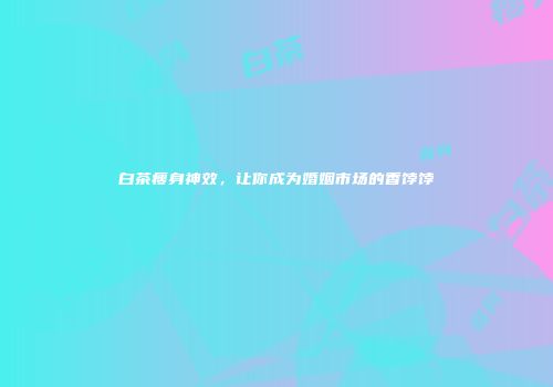 白茶瘦身神效，让你成为婚姻市场的香饽饽