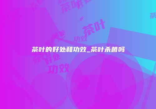 茶叶的好处和功效_茶叶杀菌吗