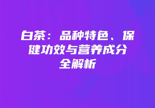 白茶：品种特色、保健功效与营养成分全解析