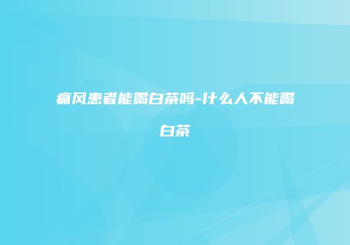 痛风患者能喝白茶吗-什么人不能喝白茶