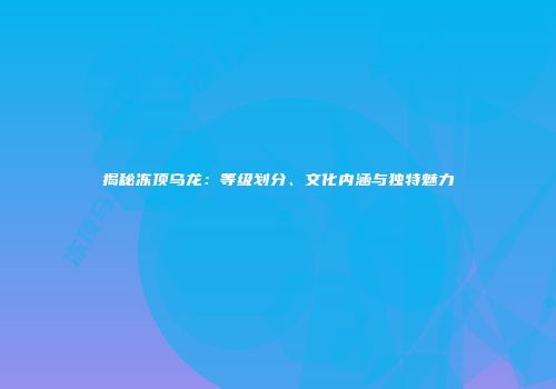揭秘冻顶乌龙：等级划分、文化内涵与独特魅力