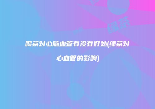喝茶对心脑血管有没有好处(绿茶对心血管的影响)