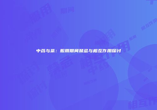 中药与茶：服用期间禁忌与相互作用探讨