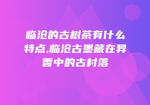 临沧的古树茶有什么特点,临沧古墨藏在异香中的古村落