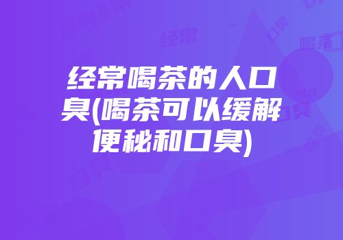 经常喝茶的人口臭(喝茶可以缓解便秘和口臭)