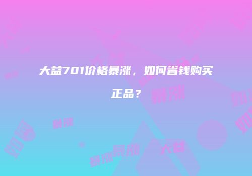 大益701价格暴涨，如何省钱购买正品？