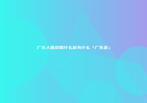 广东人喜欢喝什么茶为什么「广东茶」