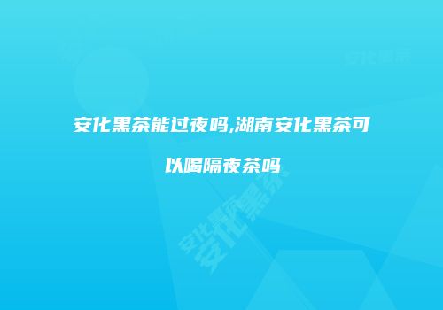 安化黑茶能过夜吗,湖南安化黑茶可以喝隔夜茶吗