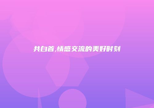 共白首,情感交流的美好时刻