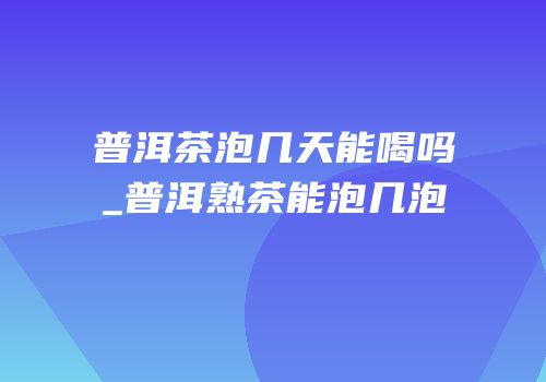 普洱茶泡几天能喝吗_普洱熟茶能泡几泡