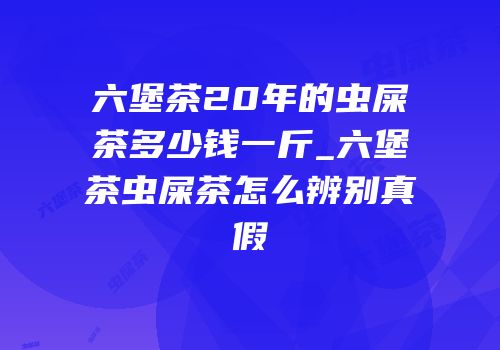 六堡茶20年的虫屎茶多少钱一斤_六堡茶虫屎茶怎么辨别真假