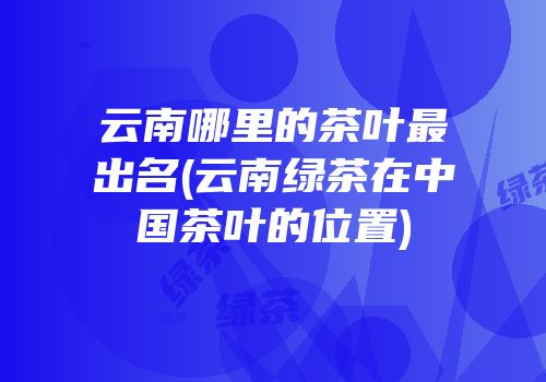 云南哪里的茶叶最出名(云南绿茶在中国茶叶的位置)