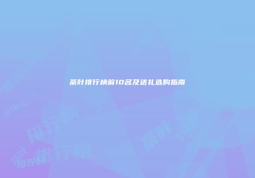 茶叶排行榜前10名及送礼选购指南