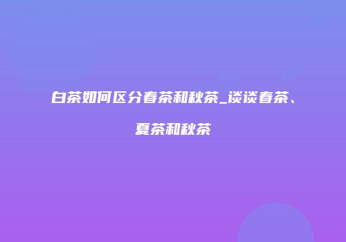 白茶如何区分春茶和秋茶_谈谈春茶、夏茶和秋茶