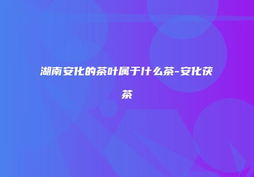 湖南安化的茶叶属于什么茶-安化茯茶