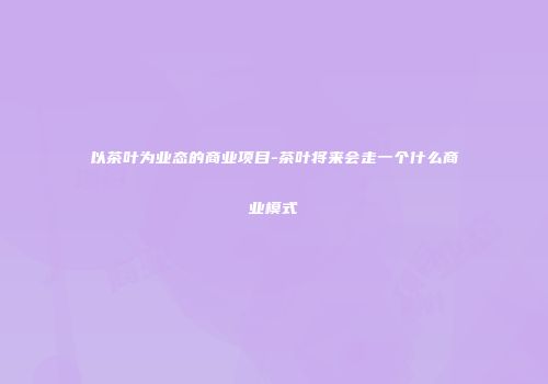 以茶叶为业态的商业项目-茶叶将来会走一个什么商业模式