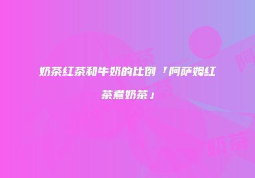 奶茶红茶和牛奶的比例「阿萨姆红茶煮奶茶」