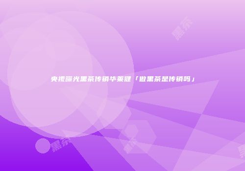 央视曝光黑茶传销华莱健「做黑茶是传销吗」