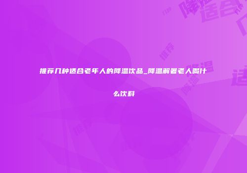 推荐几种适合老年人的降温饮品_降温解暑老人喝什么饮料