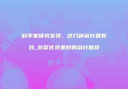 科学家研究发现，这几种茶叶最有效_抗氧化效果好的茶叶推荐