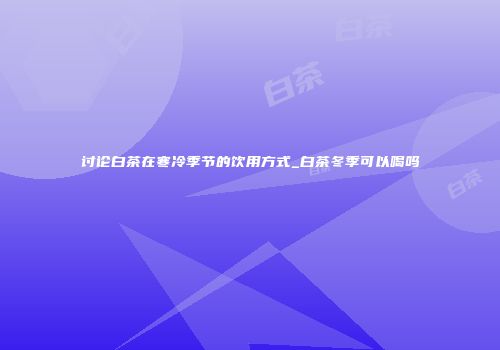 讨论白茶在寒冷季节的饮用方式_白茶冬季可以喝吗