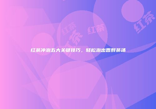 红茶冲泡五大关键技巧，轻松泡出香醇茶汤