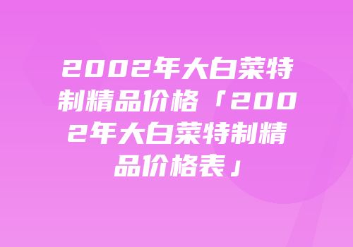 2002年大白菜特制精品价格「2002年大白菜特制精品价格表」