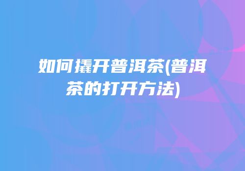 如何撬开普洱茶(普洱茶的打开方法)