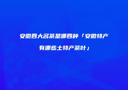 安徽四大名茶是哪四种「安徽特产有哪些土特产茶叶」