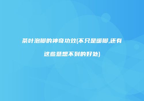 茶叶泡脚的神奇功效(不只是暖脚,还有这些意想不到的好处)