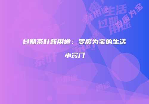 过期茶叶新用途：变废为宝的生活小窍门