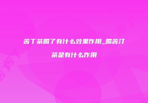 苦丁茶喝了有什么效果作用_喝苦汀茶是有什么作用