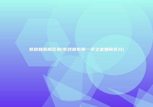 紫砂和紫陶区别(紫砂和紫陶一字之差如何区分)