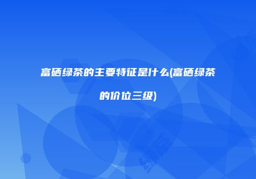 富硒绿茶的主要特征是什么(富硒绿茶的价位三级)