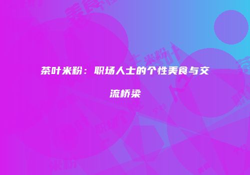 茶叶米粉：职场人士的个性美食与交流桥梁