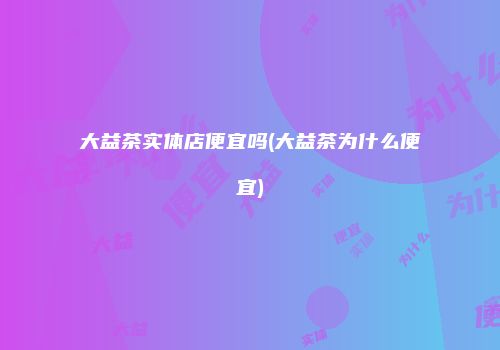 大益茶实体店便宜吗(大益茶为什么便宜)