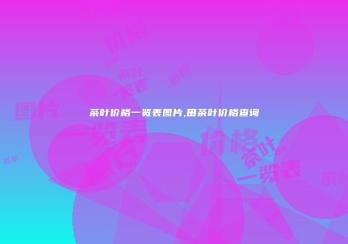 茶叶价格一览表图片,田茶叶价格查询
