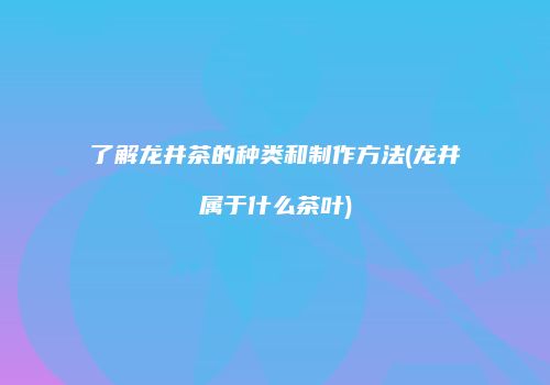 了解龙井茶的种类和制作方法(龙井属于什么茶叶)