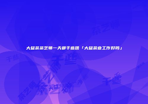 大益茶茶艺师一天都干些啥「大益茶业工作好吗」