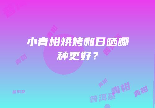 小青柑烘烤和日晒哪种更好？