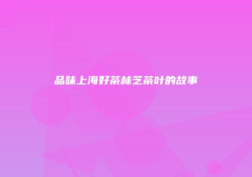 品味上海好茶林芝茶叶的故事
