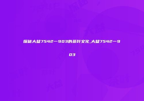 探秘大益7542一903的茶叶文化,大益7542一903
