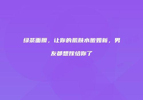 绿茶面膜，让你的肌肤水嫩如新，男友都想嫁给你了