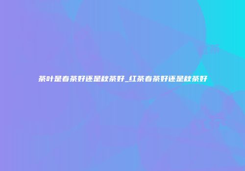 茶叶是春茶好还是秋茶好_红茶春茶好还是秋茶好